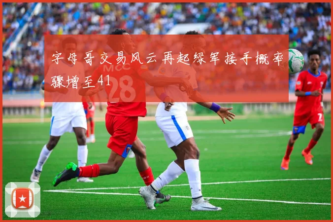 字母哥交易风云再起绿军接手概率骤增至41