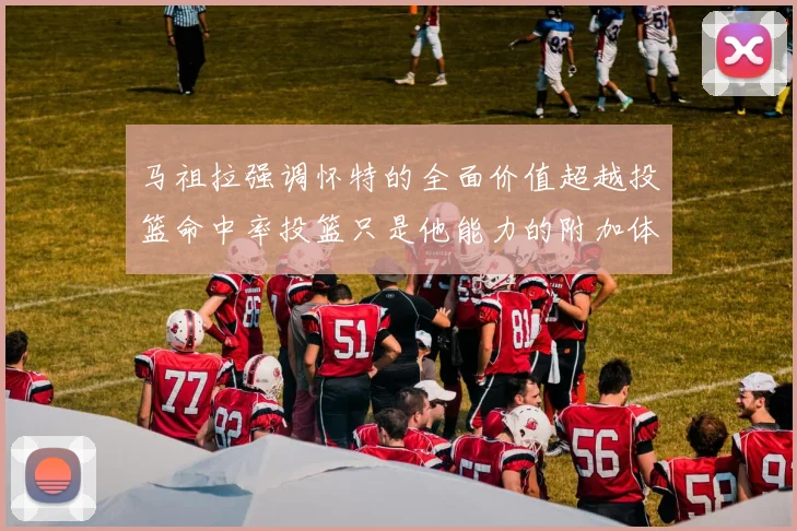 马祖拉强调怀特的全面价值超越投篮命中率投篮只是他能力的附加体现