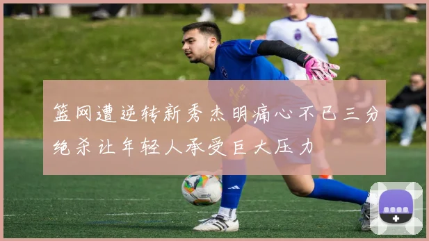 篮网遭逆转新秀杰明痛心不已三分绝杀让年轻人承受巨大压力