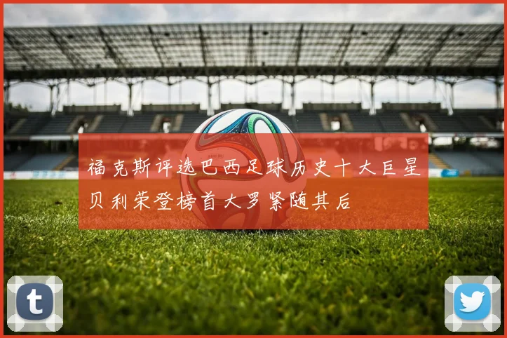 福克斯评选巴西足球历史十大巨星贝利荣登榜首大罗紧随其后