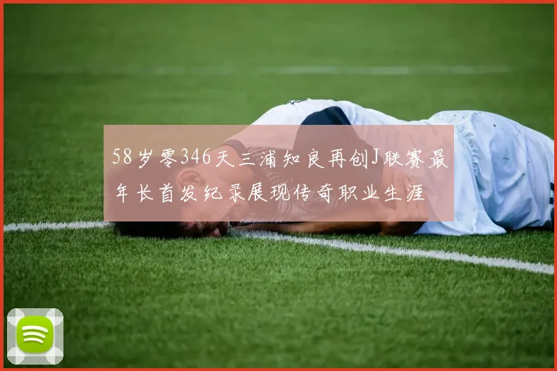 58岁零346天三浦知良再创J联赛最年长首发纪录展现传奇职业生涯