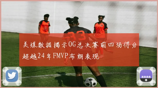 美媒数据揭示OG总决赛前四场得分超越24年FMVP布朗表现