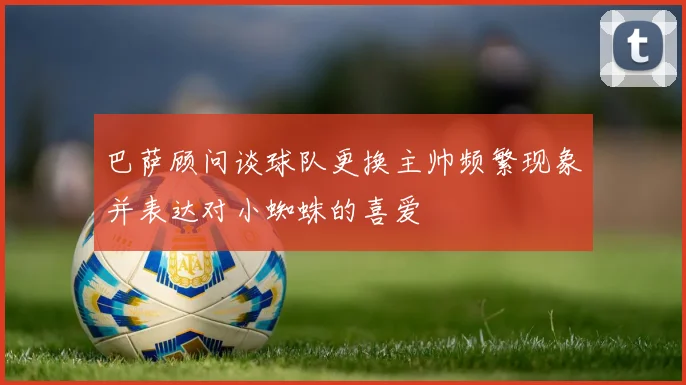 巴萨顾问谈球队更换主帅频繁现象并表达对小蜘蛛的喜爱