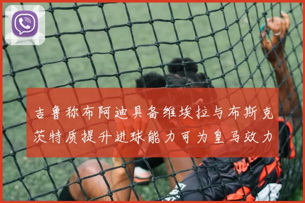 吉鲁称布阿迪具备维埃拉与布斯克茨特质提升进球能力可为皇马效力