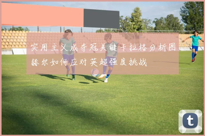 实用主义成夺冠关键卡拉格分析图赫尔如何应对英超强度挑战