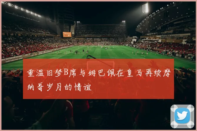 重温旧梦B席与姆巴佩在皇马再续摩纳哥岁月的情谊