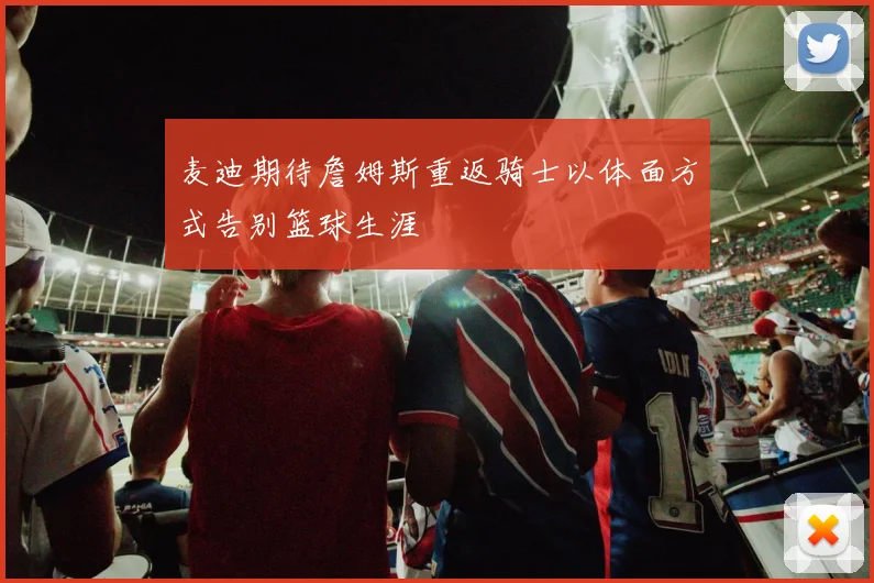 麦迪期待詹姆斯重返骑士以体面方式告别篮球生涯