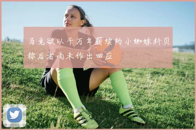 马竞欲以千万年薪续约小蜘蛛科贝称后者尚未作出回应