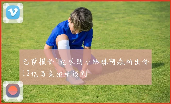 巴萨报价1亿求购小蜘蛛阿森纳出价12亿马竞拒绝谈判